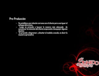 Pre-Producción
     - Se establece una relación cercana con el cliente para averiguar el
       enfoque del artista.
     - Luego se procede a buscar la manera más adecuada de
       comunicar la intención del cliente empezando a bosquejar algunos
       diseños
     - Se procede a diagramar, y diseñar el modelo a escala, es decir la
       muestra apreciativa
 