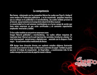 La competencia
Nos hemos relacionado con las compañías líderes las cuales son Cigraf y Andigraf
como medios de Producción publicitaria y se ha encontrado pequeñas empresas
que su enfoque es la publicidad o el merchandising los cuales también proveen al
artista de asesoramiento en el campo de la industria Gráfica musical.
La conectividad en la cual estamos remitiéndonos es al gran campo de acción que
tiene estas empresas ya que están certificadas y en constante capacitación
empleando innovación y calidad.
En las cuales también se encuentran empresas como:
Imagen Natural publicidad y merchandising los cuales utilizan maquinas de
impresión laser (Xerox) con lo cual imprimen las caratulas, brochures y demás. Y a
nivel internacional encontramos a digitalstream asociado con la disquera Viuda
negra la cual comercializa reediciones de discos.
ADN design tiene dirección directa con euphonic estudios elaboran ilustración
avanzada para mostrar lo mejor en diferentes sustratos de papel. También se puede
apreciar el trabajo de maquetación de thegrindbox y newdimension Ltda. En las
cuales manejan los sustratos de papel de manera idónea.
 