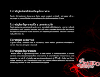 Estrategia de distribución y de servicio
Nuestra distribución será directa con el cliente usando mensajería certificada entrega por cobrar o
entrega por corresponsal, los discos empacados serán distribuidos según indique el cliente.


Estrategias de promoción y comunicación
Nosotros estaremos promocionando nuestra marca por medio de publicidad exterior e interior, realizando
multimedios, creando campañas innovativas, mostrando nuestra pagina web al publico, Nos aliaremos con
los medios de comunicación visuales necesarios para una optimo posicionamiento tales como la internet, la
radio, la televisión etc.


Estrategias de servicio
Al igual la Calidad y la inventiva serán lo que constituya nuestro producto y así mismo mantendremos un
servicio eficaz lleno de respeto y sinceridad.


Estrategias de promoción
 Nuestras formas de pago serán muy viables , se harán créditos, se recibirá de contado, se pactaran
convenios con nuestros clientes más fieles como incentivo de comercialización, en temporadas se harán
descuentos y por más de mil unidades se proporcionara un descuento del 20% sobre el valor total. Esto es
viable al momento en que el cliente haga una compra muy grande la cual soporte los costos de producción,
materiales y cantidades las cuales por volumen reducen su precio.
 