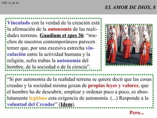 EL AMOR DE DIOS, 8 Vinculado  con la verdad de la creación está la afirmación de la  autonomía  de las reali- dades terrenas.  Gaudium et spes 36 : “mu- chos de nuestros contemporáneos parecen temer que, por una excesiva estrecha  vin- culación  entre la actividad humana y la religión, sufra trabas la  autonomía  del hombre, de la sociedad o de la ciencia”. “ Si por autonomía de la realidad terrena se quiere decir que las cosas creadas y la sociedad misma gozan de  propias leyes y valores , que el hombre ha de descubrir, emplear y ordenar poco a poco, es abso- lutamente  legítima  esta exigencia de autonomía. (...) Responde a la voluntad del Creador ” ( Idem ). Pero... CRE 21 de 83 