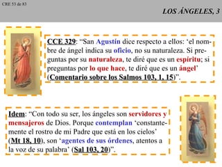 LOS ÁNGELES, 3 CCE 329 : “San  Agustín  dice respecto a ellos: ‘el nom- bre de ángel indica su  oficio , no su naturaleza. Si pre- guntas por su  naturaleza , te diré que es un  espíritu ; si preguntas por  lo que hace , te diré que es un  ángel ’ ( Comentario sobre los Salmos 103, 1, 15 )”. Idem : “Con todo su ser, los ángeles son  servidores y mensajeros  de Dios. Porque  contemplan  ‘constante- mente el rostro de mi Padre que está en los cielos’ ( Mt 18, 10 ), son ‘ agentes de sus órdenes , atentos a la voz de su palabra’ ( Sal 103, 20 )”. CRE 53 de 83 