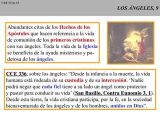 LOS ÁNGELES, 9 Abundantes citas de los  Hechos de los Apóstoles  que hacen referencia a la vida de comunión de los  primeros cristianos con sus ángeles. Toda la vida de la  Iglesia se beneficia de la ayuda misteriosa y po- derosa de los  ángeles . CCE 336 , sobre los ángeles: “Desde la infancia a la muerte, la vida humana está rodeada de su  custodia  y de su  intercesión . ‘Nadie podrá negar que  cada fiel  tiene a su lado un ángel como protector y pastor para conducir su vida’ ( San Basilio, Contra Eunomio 3, 1 ). Desde esta tierra, la vida cristiana participa, por la fe, en la sociedad bienaventurada de los ángeles y de los hombres,  unidos en Dios ”. CRE 59 de 83 