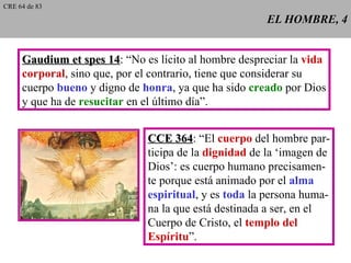 EL HOMBRE, 4 Gaudium et spes 14 : “No es lícito al hombre despreciar la  vida corporal , sino que, por el contrario, tiene que considerar su cuerpo  bueno  y digno de  honra , ya que ha sido  creado  por Dios y que ha de  resucitar  en el último día”. CCE 364 : “El  cuerpo  del hombre par- ticipa de la  dignidad  de la ‘imagen de Dios’: es cuerpo humano precisamen- te porque está animado por el  alma espiritual , y es  toda  la persona huma- na la que está destinada a ser, en el Cuerpo de Cristo, el  templo del Espíritu ”. CRE 64 de 83 