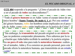 EL PECADO ORIGINAL, 4 “ Todo el  género humano  es en Adán ‘como el cuerpo único de un único hombre’ ( Santo Tomás, De malo 4, 1, c ). Por esta  unidad del género humano,  todos  los hombres están implicados en el peca- do de Adán, como  todos  están implicados en la justicia de Cristo”.  “ Sin embargo, la  transmisión  del pecado original es un  misterio que no podemos comprender plenamente. Pero sabemos por la re- velación que Adán había recibido la santidad y la justicia origina- les  no para él solo  sino para toda la  naturaleza humana : cedien- do al tentador, Adán y Eva cometen un pecado personal, pero este pecado afecta la naturaleza humana, que transmitirán en un  estado caído ”.  CCE 404  responde a la pregunta: “¿Cómo el pecado de Adán vino a ser el pecado de  todos  sus descendientes?”. CRE 78 de 83 