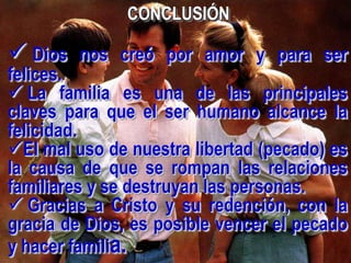 CONCLUSIÓN

 Dios   nos creó por amor y para ser
felices.
 La familia es una de las principales
claves para que el ser humano alcance la
felicidad.
El mal uso de nuestra libertad (pecado) es
la causa de que se rompan las relaciones
familiares y se destruyan las personas.
 Gracias a Cristo y su redención, con la
gracia de Dios, es posible vencer el pecado
y hacer familia.
 