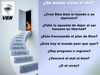 ¿De dónde viene el mal?

        ¿Creó Dios bien el mundo o se
VER              equivoco?

       ¿Fallo la apuesta de dejar al ser
             humano en libertad?

      ¿Esta fracasando el plan de Dios?

      ¿Esta hoy el mundo peor que ayer?

          ¿Hay progreso o regreso?

          ¿Vencerá el mal al bien?

                 ¿O al revés?
 
