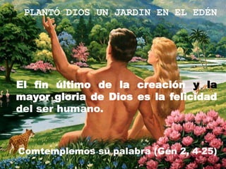 PLANTÓ DIOS UN JARDIN EN EL EDÉN




El fin último de la creación y la
mayor gloria de Dios es la felicidad
del ser humano.



Comtemplemos su palabra (Gén 2, 4-25)
 
