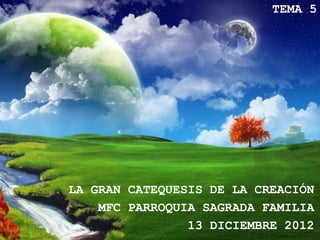 TEMA 5




LA GRAN CATEQUESIS DE LA CREACIÓN
    MFC PARROQUIA SAGRADA FAMILIA
                13 DICIEMBRE 2012
 