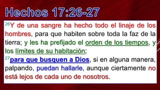 26Y de una sangre ha hecho todo el linaje de los
hombres, para que habiten sobre toda la faz de la
tierra; y les ha prefijado el orden de los tiempos, y
los límites de su habitación;
27para que busquen a Dios, si en alguna manera,
palpando, puedan hallarle, aunque ciertamente no
está lejos de cada uno de nosotros.
 