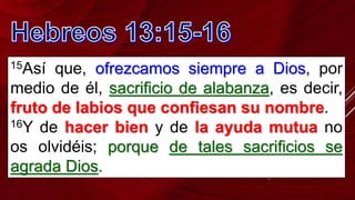 15Así que, ofrezcamos siempre a Dios, por
medio de él, sacrificio de alabanza, es decir,
fruto de labios que confiesan su nombre.
16Y de hacer bien y de la ayuda mutua no
os olvidéis; porque de tales sacrificios se
agrada Dios.
 