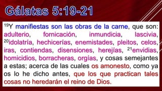 19Y manifiestas son las obras de la carne, que son:
adulterio, fornicación, inmundicia, lascivia,
20idolatría, hechicerías, enemistades, pleitos, celos,
iras, contiendas, disensiones, herejías, 21envidias,
homicidios, borracheras, orgías, y cosas semejantes
a estas; acerca de las cuales os amonesto, como ya
os lo he dicho antes, que los que practican tales
cosas no heredarán el reino de Dios.
 
