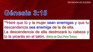 15Haré que tú y la mujer sean enemigas y que tu
descendencia sea enemiga de la de ella.
La descendencia de ella destrozará tu cabeza y
tú la picarás en el talón. (Biblia de Dios Para Todos)
DEFINICIÓN DE GUERRA
 