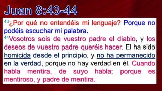 43¿Por qué no entendéis mi lenguaje? Porque no
podéis escuchar mi palabra.
44Vosotros sois de vuestro padre el diablo, y los
deseos de vuestro padre queréis hacer. El ha sido
homicida desde el principio, y no ha permanecido
en la verdad, porque no hay verdad en él. Cuando
habla mentira, de suyo habla; porque es
mentiroso, y padre de mentira.
 