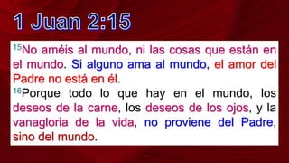 15No améis al mundo, ni las cosas que están en
el mundo. Si alguno ama al mundo, el amor del
Padre no está en él.
16Porque todo lo que hay en el mundo, los
deseos de la carne, los deseos de los ojos, y la
vanagloria de la vida, no proviene del Padre,
sino del mundo.
 
