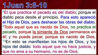 8El que practica el pecado es del diablo; porque el
diablo peca desde el principio. Para esto apareció
el Hijo de Dios, para deshacer las obras del diablo.
9Todo aquel que es nacido de Dios, no practica el
pecado, porque la simiente de Dios permanece en
él; y no puede pecar, porque es nacido de Dios.
10En esto se manifiestan los hijos de Dios, y los
hijos del diablo: todo aquel que no hace justicia, y
que no ama a su hermano, no es de Dios.
 