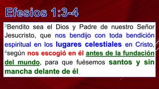 3Bendito sea el Dios y Padre de nuestro Señor
Jesucristo, que nos bendijo con toda bendición
espiritual en los lugares celestiales en Cristo,
4según nos escogió en él antes de la fundación
del mundo, para que fuésemos santos y sin
mancha delante de él,
 