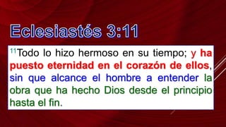 11Todo lo hizo hermoso en su tiempo; y ha
puesto eternidad en el corazón de ellos,
sin que alcance el hombre a entender la
obra que ha hecho Dios desde el principio
hasta el fin.
 