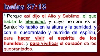 15Porque así dijo el Alto y Sublime, el que
habita la eternidad, y cuyo nombre es el
Santo: Yo habito en la altura y la santidad, y
con el quebrantado y humilde de espíritu,
para hacer vivir el espíritu de los
humildes, y para vivificar el corazón de los
quebrantados.
 