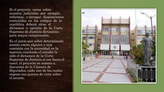 Si el proyecto versa sobre
asuntos judiciales por ejemplo,
reformas, o derogar disposiciones
contenidas en los códigos de la
república deberá oírse el
dictamen u opinión de la Corte
Suprema de Justicia dictamine,
para mayor comprensión.
Es el juicio que sobre determinado
asunto emite alguien o una
comisión con la autoridad en la
materia concluido el estudio (y
oído el dictamen de la Corte
Suprema de Justicia si ese fuera el
caso), el proyecto se somete a
discusión de la Cámara de
Diputados, cada uno de los cuales
expone sus puntos de vista sobre
el asunto.

 