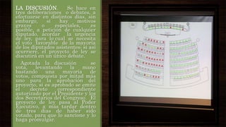 LA DISCUSIÓN.
Se hace en
tres deliberaciones o debates, a
efectuarse en distintos días, sin
embargo,
si
hay
motivos
graves
o
especiales,
es
posible, a petición de cualquier
diputado, acordar la urgencia
de ley, para lo cual se necesita
el voto favorable de la mayoría
de los diputados asistentes; si así
ocurriere, el proyecto de ley se
discutirá en un único debate.
Agotada la discusión
se
vota,
levantando
la
mano
bastando
una
mayoría
de
votos, compuesta por mitad más
uno para la aprobación del
proyecto, si es aprobado se emite
el
decreto
correspondiente
autorizado por el Presidente y los
dos Secretarios del Congreso. El
proyecto de ley pasa al Poder
Ejecutivo, a más tardar dentro
de tres días de haber sido
votado, para que lo sancione y lo
haga promulgar.

 