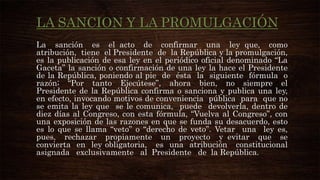 LA SANCION Y LA PROMULGACIÓN
La sanción es el acto de confirmar una ley que, como
atribución, tiene el Presidente de la República y la promulgación,
es la publicación de esa ley en el periódico oficial denominado “La
Gaceta” la sanción o confirmación de una ley la hace el Presidente
de la República, poniendo al pie de ésta la siguiente fórmula o
razón; “Por tanto Ejecútese”, ahora bien, no siempre el
Presidente de la República confirma o sanciona y publica una ley,
en efecto, invocando motivos de conveniencia pública para que no
se emita la ley que se le comunica, puede devolverla, dentro de
diez días al Congreso, con esta fórmula, “Vuelva al Congreso”, con
una exposición de las razones en que se funda su desacuerdo, esto
es lo que se llama “veto” o “derecho de veto”. Vetar una ley es,
pues, rechazar propiamente un proyecto y evitar que se
convierta en ley obligatoria, es una atribución constitucional
asignada exclusivamente al Presidente de la República.

 