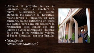 • Devuelto el proyecto de ley al
Congreso, éste lo someterá a
nueva
deliberación,
si
estima
atendible las razones del Ejecutivo,
reconsiderará el proyecto; en caso
contrario, puede ratificarlo en todas
sus partes; pero para que prospere la
ratificación debe contar con dos
tercios de votos afirmativos, después
de lo cual la ley ratificada volverá
al Poder Ejecutivo, con esta fórmula

• “Ratificada

constitucionalmente”.

 
