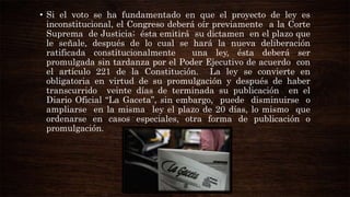 • Si el voto se ha fundamentado en que el proyecto de ley es
inconstitucional, el Congreso deberá oír previamente a la Corte
Suprema de Justicia; ésta emitirá su dictamen en el plazo que
le señale, después de lo cual se hará la nueva deliberación
ratificada constitucionalmente
una ley, ésta deberá ser
promulgada sin tardanza por el Poder Ejecutivo de acuerdo con
el artículo 221 de la Constitución. La ley se convierte en
obligatoria en virtud de su promulgación y después de haber
transcurrido veinte días de terminada su publicación en el
Diario Oficial “La Gaceta”, sin embargo, puede disminuirse o
ampliarse en la misma ley el plazo de 20 días, lo mismo que
ordenarse en casos especiales, otra forma de publicación o
promulgación.

 