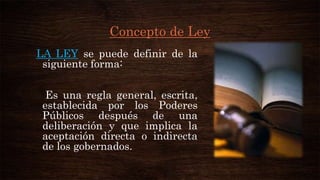 Concepto de Ley
LA LEY se puede definir de la
siguiente forma:
Es una regla general, escrita,
establecida por los Poderes
Públicos después de una
deliberación y que implica la
aceptación directa o indirecta
de los gobernados.

 