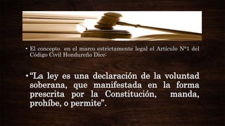 • El concepto en el marco estrictamente legal el Artículo N°1 del
Código Civil Hondureño Dice:

• “La ley es una declaración de la voluntad
soberana, que manifestada en la forma
prescrita por la Constitución,
manda,
prohíbe, o permite”.

 