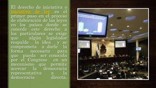 El derecho de iniciativa o
iniciativa de ley es el
primer paso en el proceso
de elaboración de las leyes
en los países donde se
concede este derecho a
los particulares se exige
que
algún legislador
respalde la idea y se
comprometa a darle la
forma
necesaria
para
que pueda ser conocida
por el Congreso en un
mecanismo que permite
acercar la democracia
representativa
a
la
democracia
directa.

 