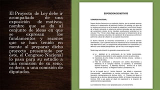 El Proyecto de Ley debe ir
acompañado
de una
exposición
de motivos,
nombre que se da al
conjunto de ideas en que
se
expresan
los
fundamentos y razones
que se han tenido en
mente al preparar dicho
proyecto presentado por
éste, el Congreso Nacional
lo pasa para su estudio a
una comisión de su seno,
es decir, a una comisión de
diputados.

 