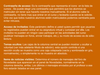 Contraseña de acceso:  Es la contraseña que representa el icono  en la lista de cursos . Se puede elegir una contraseña que permitirá que los alumnos se matriculen sin tener que hacerlo nosotros manualmente. Si el alumno sabe la contraseña, no tiene mas que entrar en el curso y teclearla cuando se le solicite. Una vez que todos nuestros alumnos estén matriculados podemos cambiarla para evitar intrusos.  Acceso de invitados:  Este parámetro define si usted quiere permitir que usuarios no registrados puedan entrar en su asignatura virtual y curiosear por ella. Los  invitados  no pueden en ningún caso participar en las actividades del curso (publicar mensajes en foros, enviar trabajos, etc.), su modo de acceso es de sólo-lectura.  Temas ocultos:  Las cajas de la columna central se pueden mostrar u ocultar a voluntad (ver más adelante Modo de edición). esta opción controla si una sección oculta se muestra como una caja colapsada (vacía y sombreada en gris, normalmente), o simplemente no se muestra en absoluto.  Items de noticias visibles:  Determina el número de mensajes del foro de Novedades que aparecen en el panel de Novedades, normalmente en la columna derecha, arriba. Los últimos  n  mensajes enviados por el profesor a ese foro estarán listados en ese panel.  