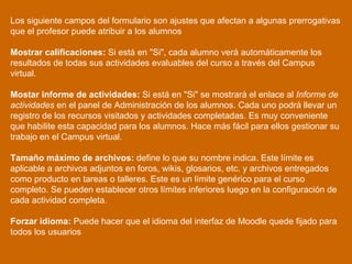 Los siguiente campos del formulario son ajustes que afectan a algunas prerrogativas que el profesor puede atribuir a los alumnos Mostrar calificaciones:  Si está en "Si", cada alumno verá automáticamente los resultados de todas sus actividades evaluables del curso a través del Campus virtual.  Mostar informe de actividades:  Si está en "Si" se mostrará el enlace al  Informe de actividades  en el panel de Administración de los alumnos. Cada uno podrá llevar un registro de los recursos visitados y actividades completadas. Es muy conveniente que habilite esta capacidad para los alumnos. Hace más fácil para ellos gestionar su trabajo en el Campus virtual.  Tamaño máximo de archivos:  define lo que su nombre indica. Este límite es aplicable a archivos adjuntos en foros, wikis, glosarios, etc. y archivos entregados como producto en tareas o talleres. Este es un límite genérico para el curso completo. Se pueden establecer otros límites inferiores luego en la configuración de cada actividad completa. Forzar idioma:  Puede hacer que el idioma del interfaz de Moodle quede fijado para todos los usuarios  
