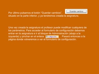 Por último pulsamos el botón “Guardar cambios”,  situado en la parte inferior, y ya tendremos creada la asignatura. Una vez creada la asignatura el profesor puede modificar cualquiera de los parámetros. Para acceder al formulario de configuración debemos  entrar en la asignatura e ir al bloque de Administración (abajo a la izquierda) y pinchar en el enlace  . Pasará entonces a la página donde volveremos a ver el formulario de configuración. 