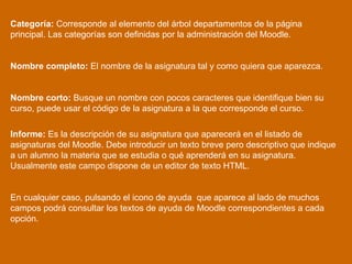 Categoría:  Corresponde al elemento del árbol departamentos de la página principal. Las categorías son definidas por la administración del Moodle.  Nombre completo:  El nombre de la asignatura tal y como quiera que aparezca.  Nombre corto:  Busque un nombre con pocos caracteres que identifique bien su curso, puede usar el código de la asignatura a la que corresponde el curso.  Informe:  Es la descripción de su asignatura que aparecerá en el listado de asignaturas del Moodle. Debe introducir un texto breve pero descriptivo que indique a un alumno la materia que se estudia o qué aprenderá en su asignatura. Usualmente este campo dispone de un editor de texto HTML.  En cualquier caso, pulsando el icono de ayuda  que aparece al lado de muchos campos podrá consultar los textos de ayuda de Moodle correspondientes a cada opción.  