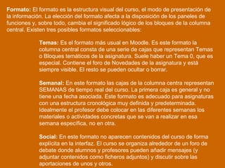 Formato:  El formato es la estructura visual del curso, el modo de presentación de la información. La elección del formato afecta a la disposición de los paneles de funciones y, sobre todo, cambia el significado lógico de los bloques de la columna central. Existen tres posibles formatos seleccionables: Temas:  Es el formato más usual en Moodle. Es este formato la columna central consta de una serie de cajas que representan Temas o Bloques temáticos de la asignatura. Suele haber un Tema 0, que es especial. Contiene el foro de Novedades de la asignatura y está siempre visible. El resto se pueden ocultar o borrar.  Semanal:  En este formato las cajas de la columna centra representan SEMANAS de tiempo real del curso. La primera caja es general y no tiene una fecha asociada. Este formato es adecuado para asignaturas con una estructura cronológica muy definida y predeterminada. Idealmente el profesor debe colocar en las diferentes semanas los materiales o actividades concretas que se van a realizar en esa semana específica, no en otra.  Social:  En este formato no aparecen contenidos del curso de forma explícita en la interfaz. El curso se organiza alrededor de un foro de debate donde alumnos y profesores pueden añadir mensajes (y adjuntar contenidos como ficheros adjuntos) y discutir sobre las aportaciones de unos y otros.  