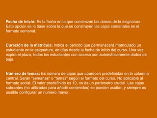 Fecha de inicio:  Es la fecha en la que comienzan las clases de la asignatura. Esta opción es la base sobre la que se construyen las cajas semanales en el formato semanal.  Duración de la matrícula:  Indica el periodo que permanecerá matriculado un estudiante en la asignatura, en días desde la fecha de inicio del curso. Una vez expira el plazo, todos los estudiantes con acceso son automáticamente dados de baja. Número de temas:  Es número de cajas que aparecen predefinidas en la columna central. Serán "semanas" o "temas" según el formato del curso. No aplicable al formato social. El valor predefinido es 10, no es un parámetro crucial. Las cajas sobrantes (no utilizadas para añadir contenidos) se pueden ocultar, y siempre es posible configurar un número mayor.  
