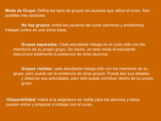 Modo de Grupo:  Define los tipos de grupos de usuarios que utiliza el curso. Son posibles tres opciones:  No hay grupos:  todos los usuarios del curso (alumnos y profesores)  trabajan juntos en una única clase. Grupos separados:  Cada estudiante trabaja en el curso sólo con los  miembros de su propio grupo. De hecho, en este modo el estudiante  desconoce totalmente la existencia de otros alumnos  Grupos visibles:  cada estudiante trabaja sólo con los miembros de su  grupo, pero puede ver la existencia de otros grupos. Puede leer sus debates  y observar sus actividades, pero sólo puede contribuir dentro de su propio  grupo.  Disponibilidad:  Indica si la asignatura es visible para los alumnos y éstos pueden entrar y empezar a trabajar con el curso. 