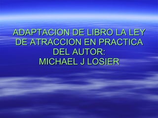 ADAPTACION DE LIBRO LA LEY DE ATRACCION EN PRACTICA DEL AUTOR: MICHAEL J LOSIER 