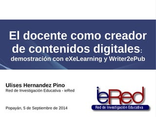 El docente como creador 
de contenidos digitales: 
demostración con eXeLearning y Writer2ePub 
Ulises Hernandez Pino 
Red de Investigación Educativa - ieRed 
Popayán, 5 de Septiembre de 2014 
 