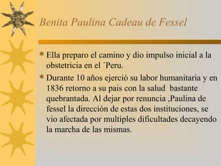 Benita Paulina Cadeau de Fessel
Ella preparo el camino y dio impulso inicial a la
obstetricia en el ´Peru.
Durante 10 años ejerció su labor humanitaria y en
1836 retorno a su pais con la salud bastante
quebrantada. Al dejar por renuncia ,Paulina de
fessel la dirección de estas dos instituciones, se
vio afectada por multiples dificultades decayendo
la marcha de las mismas.
 