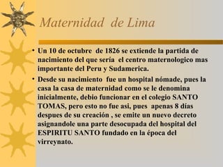 Maternidad de Lima
• Un 10 de octubre de 1826 se extiende la partida de
nacimiento del que sería el centro maternologico mas
importante del Peru y Sudamerica.
• Desde su nacimiento fue un hospital nómade, pues la
casa la casa de maternidad como se le denomina
inicialmente, debio funcionar en el colegio SANTO
TOMAS, pero esto no fue asi, pues apenas 8 días
despues de su creación , se emite un nuevo decreto
asignandole una parte desocupada del hospital del
ESPIRITU SANTO fundado en la época del
virreynato.
 