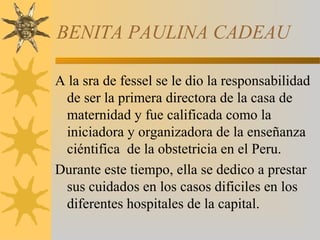 BENITA PAULINA CADEAU
A la sra de fessel se le dio la responsabilidad
de ser la primera directora de la casa de
maternidad y fue calificada como la
iniciadora y organizadora de la enseñanza
ciéntifica de la obstetricia en el Peru.
Durante este tiempo, ella se dedico a prestar
sus cuidados en los casos dificiles en los
diferentes hospitales de la capital.
 