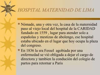 HOSPITAL MATERNIDAD DE LIMA
Nómade, una y otra vez, la casa de la maternidad
paso al viejo local del hospital de la CARIDAD
fundado en 1559 , lugar para atender solo a
españolas y mestizas de abolengo, ese hospital
estaba ubicado en el lugar que hoy ocupa la plaza
del congreso.
En 1836 la sra Fessel agobiada por una
enfermedad se vió obligada a dejar el cargo de
directora y tambien la condución del colegio de
partos para retornar a Paris
 