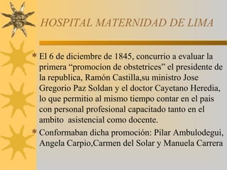 HOSPITAL MATERNIDAD DE LIMA
El 6 de diciembre de 1845, concurrio a evaluar la
primera “promocíon de obstetrices” el presidente de
la republica, Ramón Castilla,su ministro Jose
Gregorio Paz Soldan y el doctor Cayetano Heredia,
lo que permitio al mismo tiempo contar en el pais
con personal profesional capacitado tanto en el
ambito asistencial como docente.
Conformaban dicha promoción: Pilar Ambulodegui,
Angela Carpio,Carmen del Solar y Manuela Carrera
 