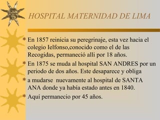HOSPITAL MATERNIDAD DE LIMA
En 1857 reinicia su peregrinaje, esta vez hacia el
colegio Ielfonso,conocido como el de las
Recogidas, permaneció alli por 18 años.
En 1875 se muda al hospital SAN ANDRES por un
periodo de dos años. Este desaparece y obliga
a mudarse nuevamente al hospital de SANTA
ANA donde ya había estado antes en 1840.
Aquí permanecio por 45 años.
 