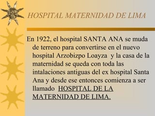 HOSPITAL MATERNIDAD DE LIMA
En 1922, el hospital SANTA ANA se muda
de terreno para convertirse en el nuevo
hospital Arzobizpo Loayza y la casa de la
maternidad se queda con toda las
intalaciones antiguas del ex hospital Santa
Ana y desde ese entonces comienza a ser
llamado HOSPITAL DE LA
MATERNIDAD DE LIMA.
 