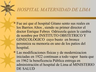 HOSPITAL MATERNIDAD DE LIMA
Fue asi que el hospital Gitano sento sus reales en
los Barrios Altos , siendo su primer director el
doctor Enrique Febres Odriozola quien le cambia
de nombre por INSTITUTO OBSTETRICO Y
GINECOLOGICO cuyo busto en bronce
perenniza su memoria en uno de los patios del
hospital.
Las modificaciones físicas y de modernizacion
iniciadas en 1922 continuan a todo vapor hasta que
en 1962 la beneficencia Pública entrega en
administración el hospital de Lima al MINISTERIO
DE SALUD
 