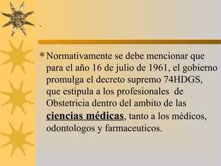 .
Normativamente se debe mencionar que
para el año 16 de julio de 1961, el gobierno
promulga el decreto supremo 74HDGS,
que estipula a los profesionales de
Obstetricia dentro del ambito de las
ciencias médicas, tanto a los médicos,
odontologos y farmaceuticos.
 
