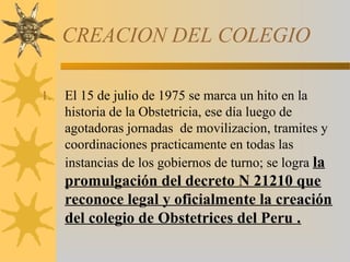CREACION DEL COLEGIO
1. El 15 de julio de 1975 se marca un hito en la
historia de la Obstetricia, ese día luego de
agotadoras jornadas de movilizacion, tramites y
coordinaciones practicamente en todas las
instancias de los gobiernos de turno; se logra la
promulgación del decreto N 21210 que
reconoce legal y oficialmente la creación
del colegio de Obstetrices del Peru .
 
